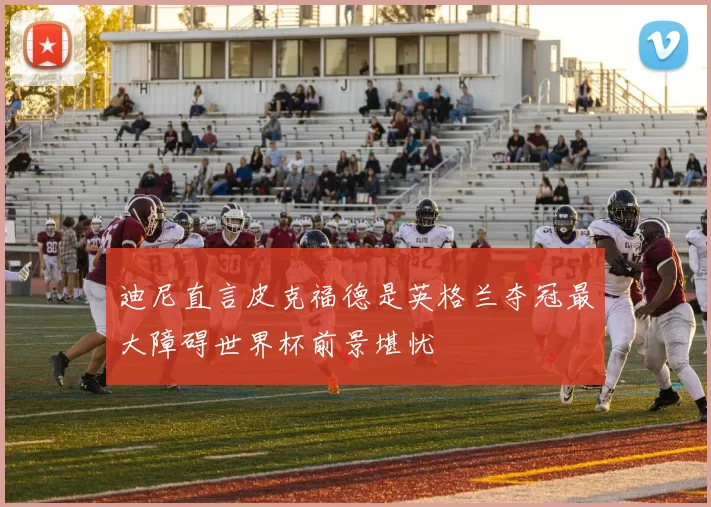 迪尼直言皮克福德是英格兰夺冠最大障碍世界杯前景堪忧