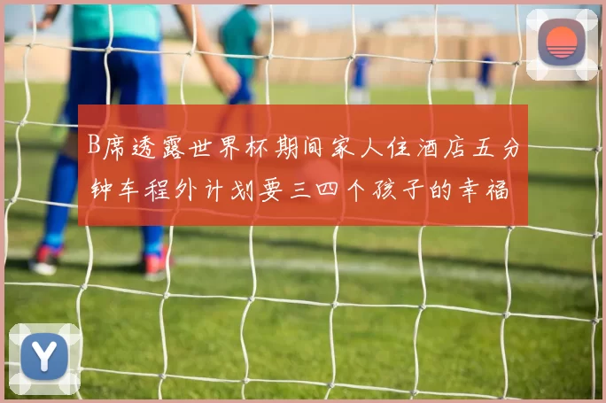 B席透露世界杯期间家人住酒店五分钟车程外计划要三四个孩子的幸福生活