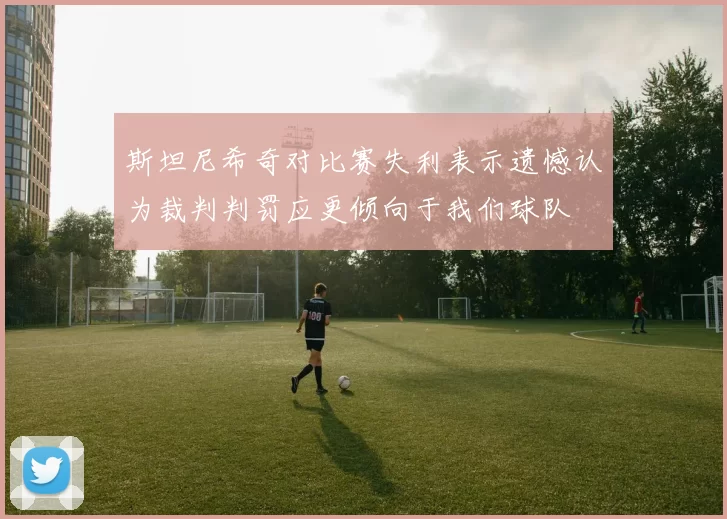 斯坦尼希奇对比赛失利表示遗憾认为裁判判罚应更倾向于我们球队